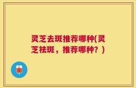 灵芝去斑推荐哪种(灵芝祛斑，推荐哪种？)