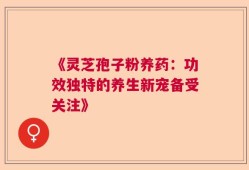 《灵芝孢子粉养药：功效独特的养生新宠备受关注》