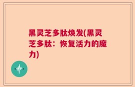 黑灵芝多肽焕发(黑灵芝多肽：恢复活力的魔力)
