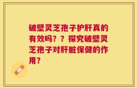 破壁灵芝孢子护肝真的有效吗？？探究破壁灵芝孢子对肝脏保健的作用？