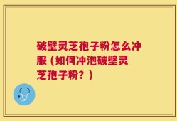 破壁灵芝孢子粉怎么冲服 (如何冲泡破壁灵芝孢子粉？)