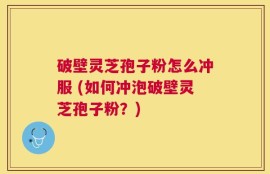 破壁灵芝孢子粉怎么冲服 (如何冲泡破壁灵芝孢子粉？)