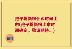 孢子粉新粉什么时候上市(孢子粉新粉上市时间确定，敬请期待。)