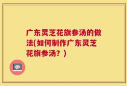 广东灵芝花旗参汤的做法(如何制作广东灵芝花旗参汤？)