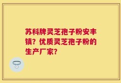 苏科牌灵芝孢子粉安丰镇？优质灵芝孢子粉的生产厂家？