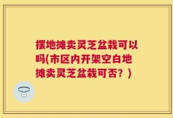 摆地摊卖灵芝盆栽可以吗(市区内开架空白地摊卖灵芝盆栽可否？)