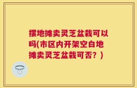 摆地摊卖灵芝盆栽可以吗(市区内开架空白地摊卖灵芝盆栽可否？)