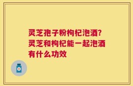 灵芝孢子粉枸杞泡酒？灵芝和枸杞能一起泡酒有什么功效