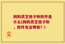 网购灵芝孢子粉附件是什么(网购灵芝孢子粉，附件包含哪些？)