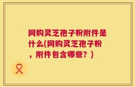网购灵芝孢子粉附件是什么(网购灵芝孢子粉，附件包含哪些？)