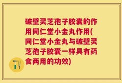 破壁灵芝孢子胶囊的作用同仁堂小金丸作用(同仁堂小金丸与破壁灵芝孢子胶囊一样具有药食两用的功效)