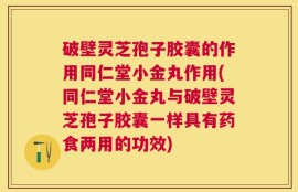 破壁灵芝孢子胶囊的作用同仁堂小金丸作用(同仁堂小金丸与破壁灵芝孢子胶囊一样具有药食两用的功效)