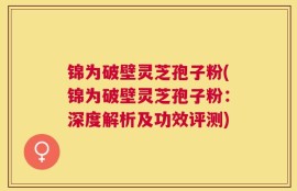锦为破壁灵芝孢子粉(锦为破壁灵芝孢子粉：深度解析及功效评测)