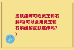 皮肤瘙痒可吃灵芝和石斛吗(可以食用灵芝和石斛缓解皮肤瘙痒吗？)