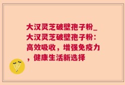 大汉灵芝破壁孢子粉_大汉灵芝破壁孢子粉：高效吸收，增强免疫力，健康生活新选择