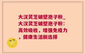 大汉灵芝破壁孢子粉_大汉灵芝破壁孢子粉：高效吸收，增强免疫力，健康生活新选择