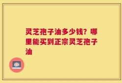 灵芝孢子油多少钱？哪里能买到正宗灵芝孢子油