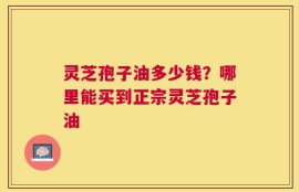 灵芝孢子油多少钱？哪里能买到正宗灵芝孢子油