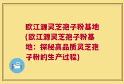 欧江源灵芝孢子粉基地(欧江源灵芝孢子粉基地：探秘高品质灵芝孢子粉的生产过程)