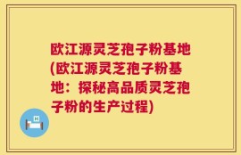 欧江源灵芝孢子粉基地(欧江源灵芝孢子粉基地：探秘高品质灵芝孢子粉的生产过程)
