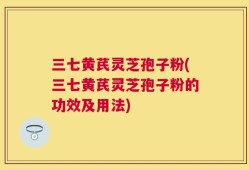 三七黄芪灵芝孢子粉(三七黄芪灵芝孢子粉的功效及用法)