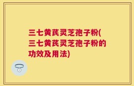 三七黄芪灵芝孢子粉(三七黄芪灵芝孢子粉的功效及用法)