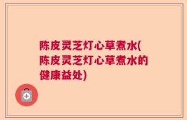 陈皮灵芝灯心草煮水(陈皮灵芝灯心草煮水的健康益处)