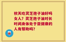 秋天吃灵芝孢子油好吗女人？灵芝孢子油对长时间身体处于亚健康的人有帮助吗？