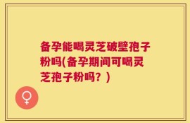备孕能喝灵芝破壁孢子粉吗(备孕期间可喝灵芝孢子粉吗？)