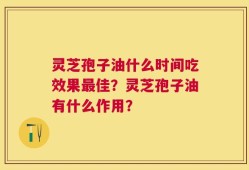 灵芝孢子油什么时间吃效果最佳？灵芝孢子油有什么作用？