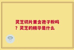 灵芝切片里含孢子粉吗？灵芝的精华是什么