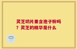 灵芝切片里含孢子粉吗？灵芝的精华是什么