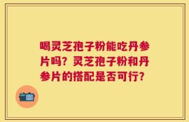 喝灵芝孢子粉能吃丹参片吗？灵芝孢子粉和丹参片的搭配是否可行？