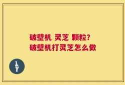破壁机 灵芝 颗粒？破壁机打灵芝怎么做