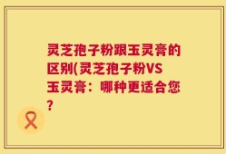 灵芝孢子粉跟玉灵膏的区别(灵芝孢子粉VS玉灵膏：哪种更适合您？