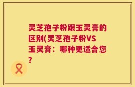 灵芝孢子粉跟玉灵膏的区别(灵芝孢子粉VS玉灵膏：哪种更适合您？