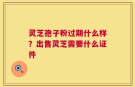 灵芝孢子粉过期什么样？出售灵芝需要什么证件