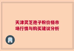 天津灵芝孢子粉价格市场行情与购买建议分析