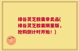 绿谷灵芝胶囊非卖品(绿谷灵芝胶囊限量版，抢购倒计时开始！)