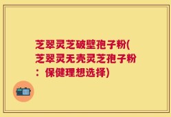 芝翠灵芝破壁孢子粉(芝翠灵无壳灵芝孢子粉：保健理想选择)