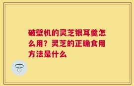 破壁机的灵芝银耳羹怎么用？灵芝的正确食用方法是什么