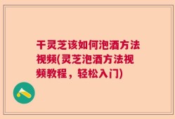 干灵芝该如何泡酒方法视频(灵芝泡酒方法视频教程，轻松入门)