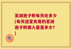 芜湖孢子粉每天吃多少(每天适宜食用的芜湖孢子粉摄入量是多少？)
