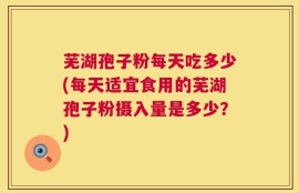 芜湖孢子粉每天吃多少(每天适宜食用的芜湖孢子粉摄入量是多少？)