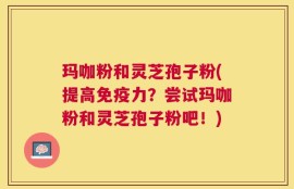 玛咖粉和灵芝孢子粉(提高免疫力？尝试玛咖粉和灵芝孢子粉吧！)