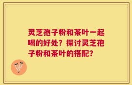 灵芝孢子粉和茶叶一起喝的好处？探讨灵芝孢子粉和茶叶的搭配？