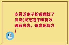 吃灵芝孢子粉调理好了鼻炎(灵芝孢子粉有效缓解鼻炎，提高免疫力)