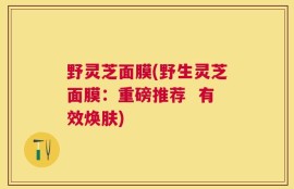 野灵芝面膜(野生灵芝面膜：重磅推荐  有效焕肤)