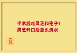 手术后吃灵芝和孢子？灵芝开口后怎么浇水