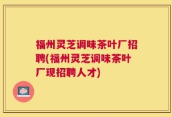 福州灵芝调味茶叶厂招聘(福州灵芝调味茶叶厂现招聘人才)